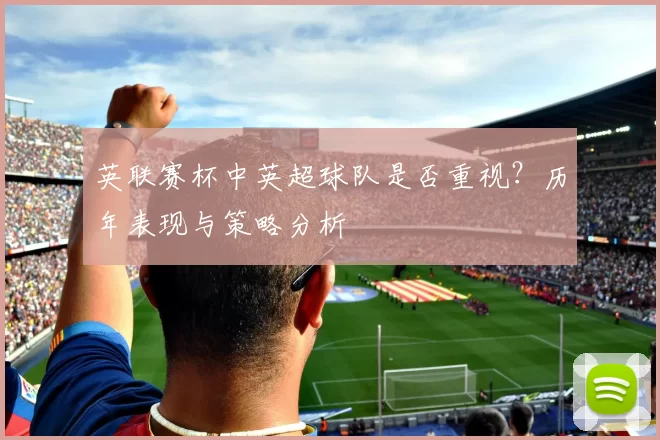 英联赛杯中英超球队是否重视?历年表现与策略分析