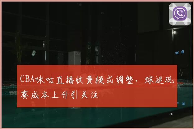 CBA咪咕直播收费模式调整,球迷观赛成本上升引关注