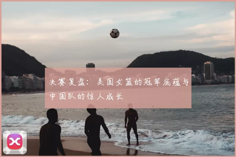 决赛复盘:美国女篮的冠军底蕴与中国队的惊人成长