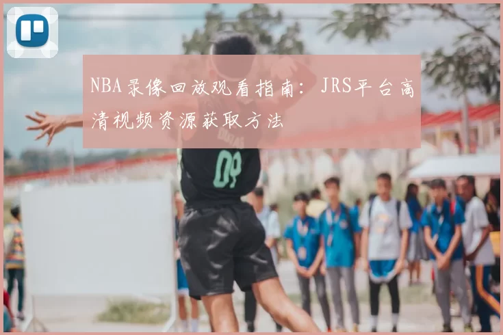 NBA录像回放观看指南:JRS平台高清视频资源获取方法