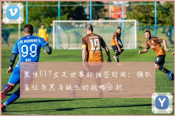 聚焦U17女足世界杯抽签时间：强队落位与黑马诞生的战略分析