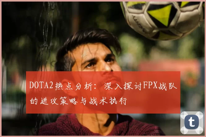 DOTA2热点分析:深入探讨FPX战队的进攻策略与战术执行
