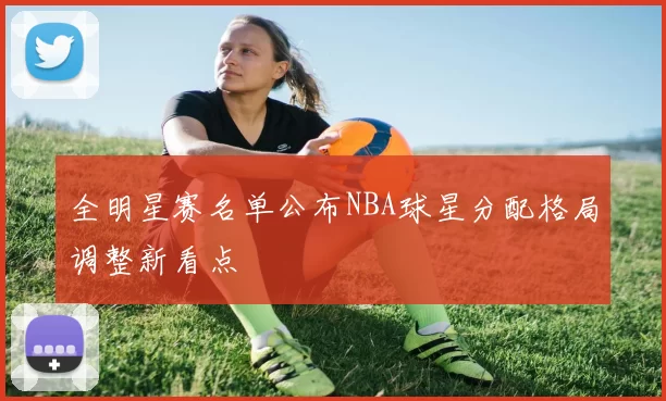 全明星赛名单公布NBA球星分配格局调整新看点