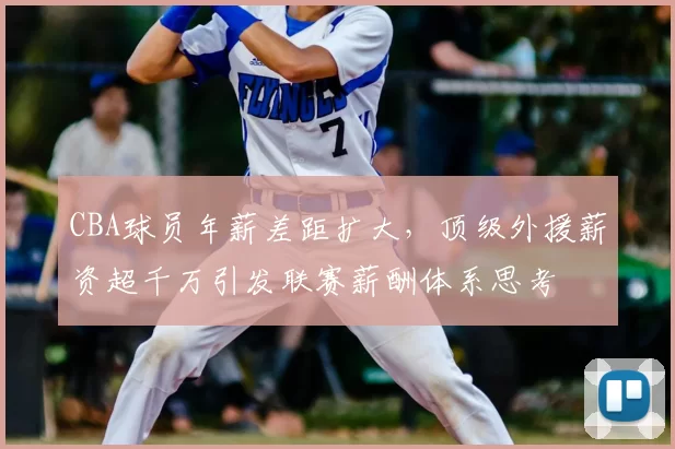 CBA球员年薪差距扩大,顶级外援薪资超千万引发联赛薪酬体系思考