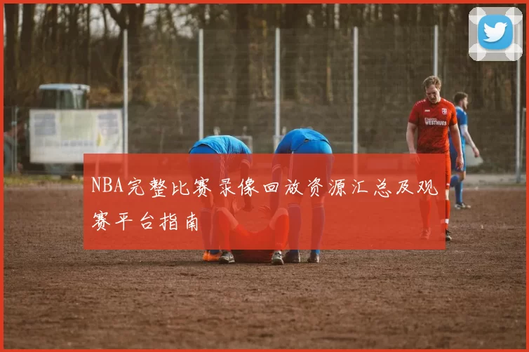 NBA完整比赛录像回放资源汇总及观赛平台指南