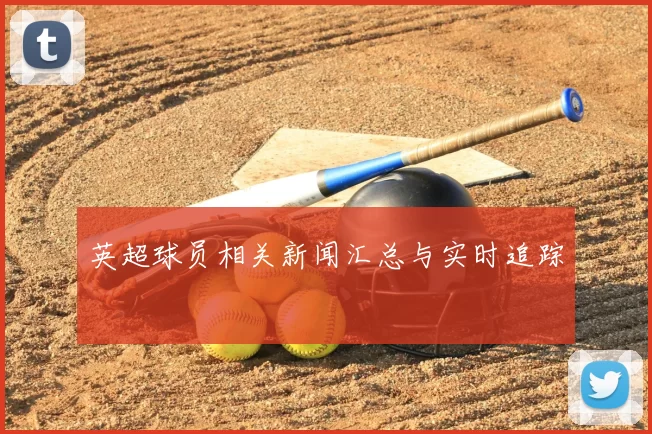 英超球员相关新闻汇总与实时追踪