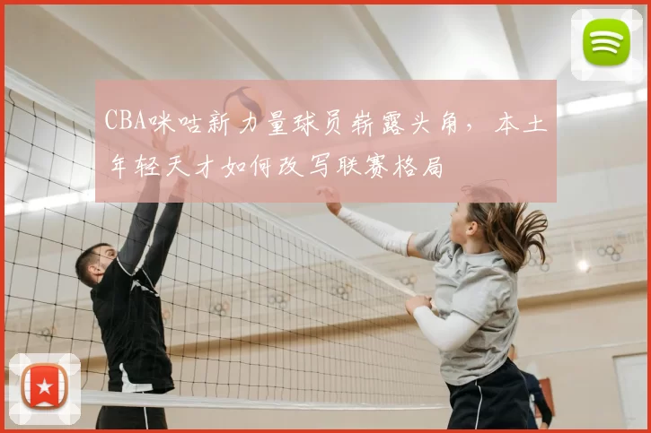 CBA咪咕新力量球员崭露头角,本土年轻天才如何改写联赛格局