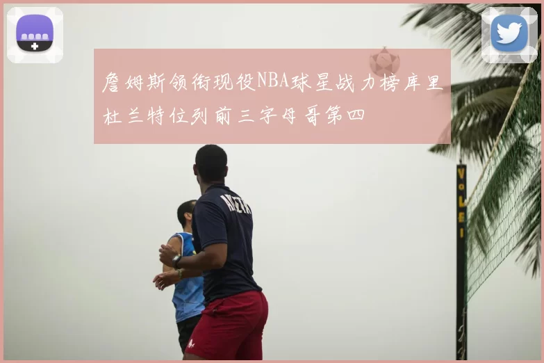 詹姆斯领衔现役NBA球星战力榜库里杜兰特位列前三字母哥第四