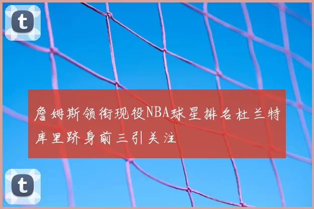 詹姆斯领衔现役NBA球星排名杜兰特库里跻身前三引关注