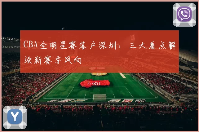 CBA全明星赛落户深圳，三大看点解读新赛季风向