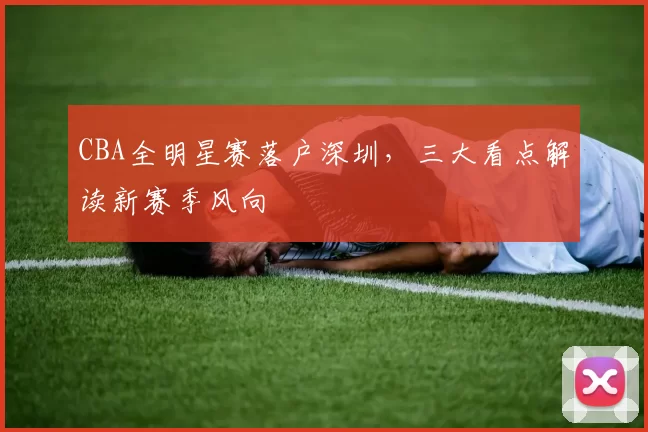 CBA全明星赛落户深圳，三大看点解读新赛季风向