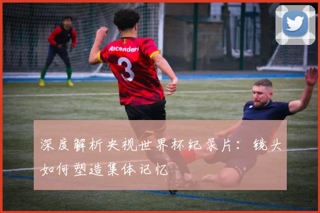 深度解析央视世界杯纪录片:镜头如何塑造集体记忆