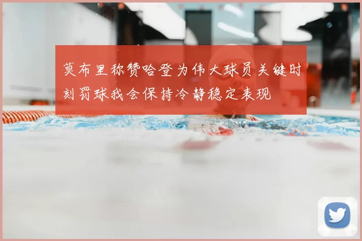 莫布里称赞哈登为伟大球员关键时刻罚球我会保持冷静稳定表现