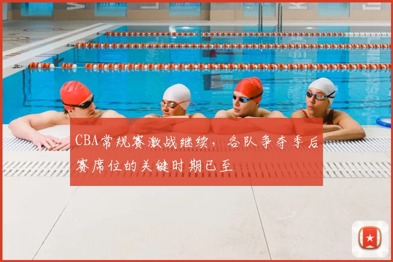 CBA常规赛激战继续,各队争夺季后赛席位的关键时期已至
