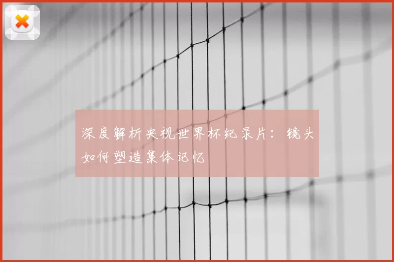 深度解析央视世界杯纪录片：镜头如何塑造集体记忆