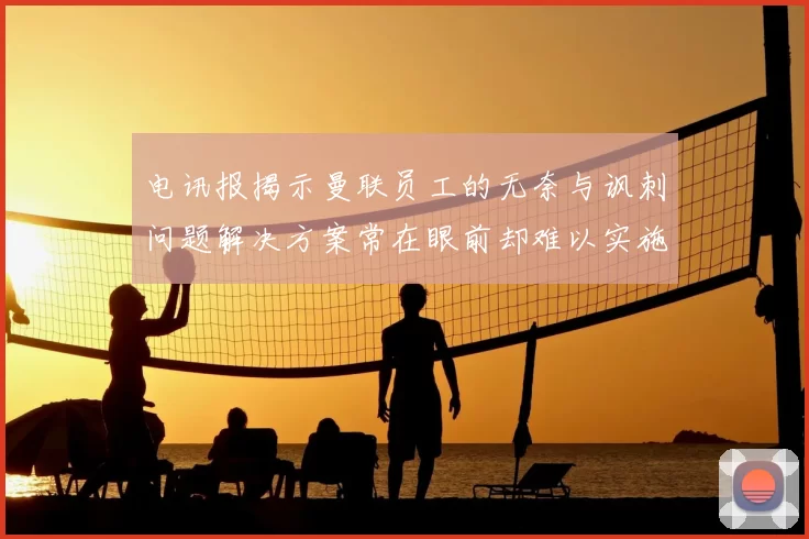 电讯报揭示曼联员工的无奈与讽刺问题解决方案常在眼前却难以实施