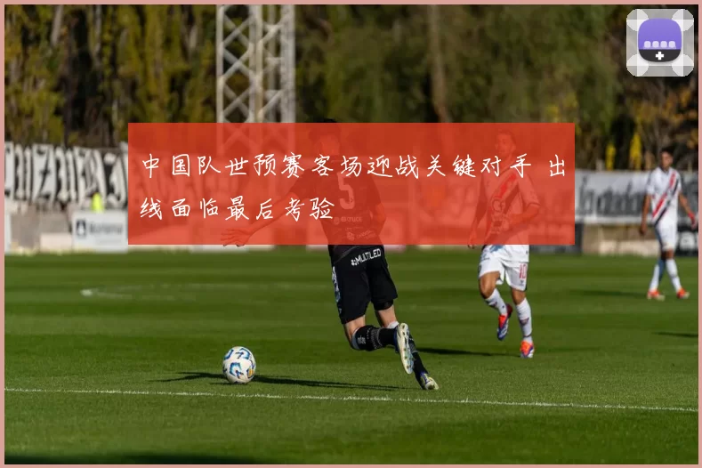 中国队世预赛客场迎战关键对手 出线面临最后考验