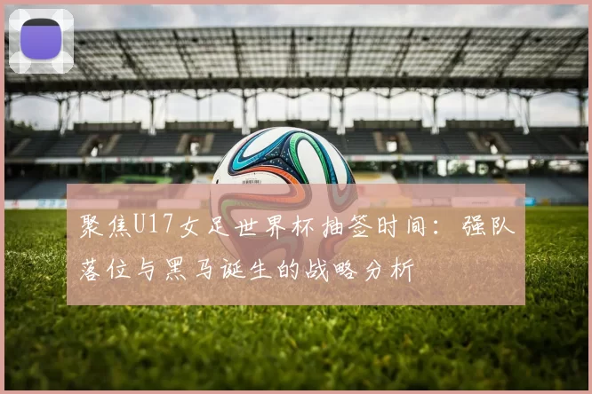 聚焦U17女足世界杯抽签时间：强队落位与黑马诞生的战略分析