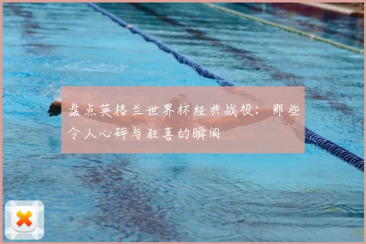盘点英格兰世界杯经典战役:那些令人心碎与狂喜的瞬间