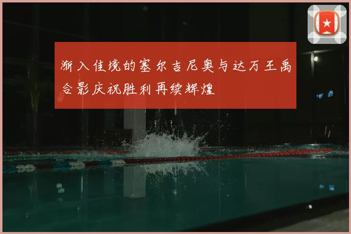 渐入佳境的塞尔吉尼奥与达万王禹合影庆祝胜利再续辉煌