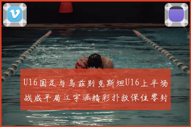 U16国足与乌兹别克斯坦U16上半场战成平局江宇涵精彩扑救保住零封纪录