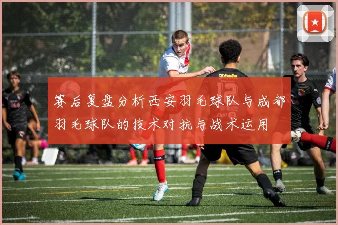 赛后复盘分析西安羽毛球队与成都羽毛球队的技术对抗与战术运用