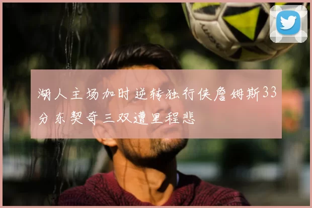 湖人主场加时逆转独行侠詹姆斯33分东契奇三双遭里程悲