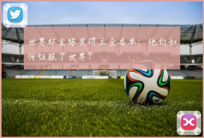 世界杯金球奖得主全名单:他们如何征服了世界?