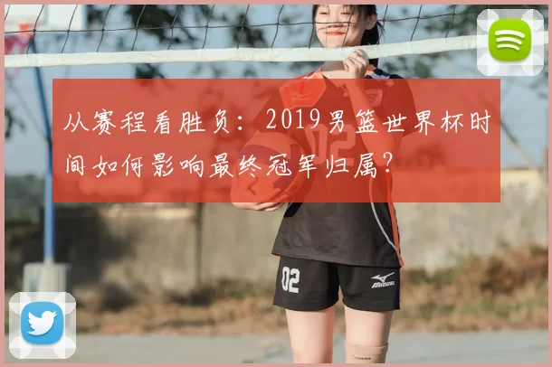 从赛程看胜负:2019男篮世界杯时间如何影响最终冠军归属?