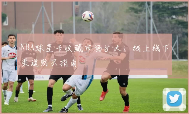 NBA球星卡收藏市场扩大,线上线下渠道购买指南