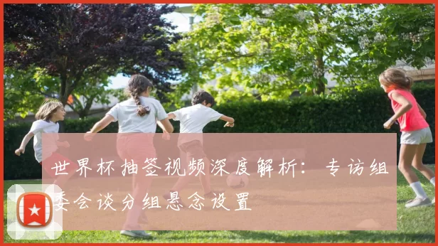 世界杯抽签视频深度解析:专访组委会谈分组悬念设置