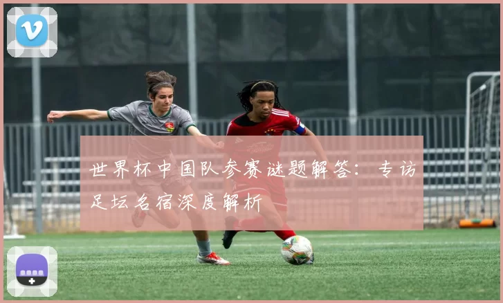 世界杯中国队参赛谜题解答:专访足坛名宿深度解析