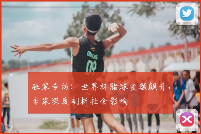 独家专访：世界杯赌球金额飙升，专家深度剖析社会影响