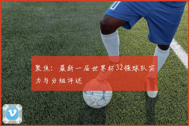 聚焦:最新一届世界杯32强球队实力与分组评述
