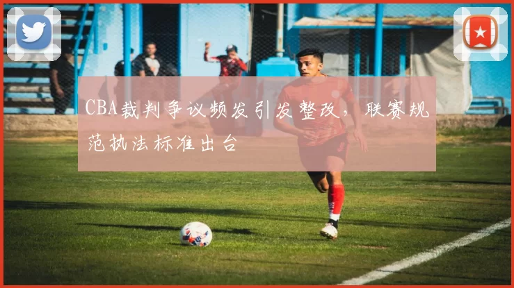 CBA裁判争议频发引发整改,联赛规范执法标准出台