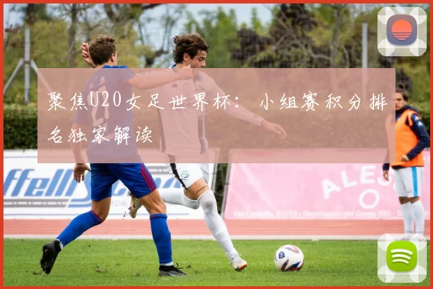 聚焦U20女足世界杯:小组赛积分排名独家解读