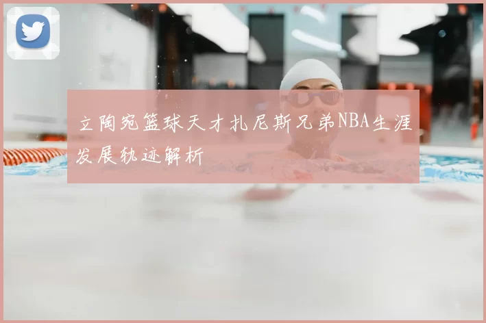 立陶宛篮球天才扎尼斯兄弟NBA生涯发展轨迹解析