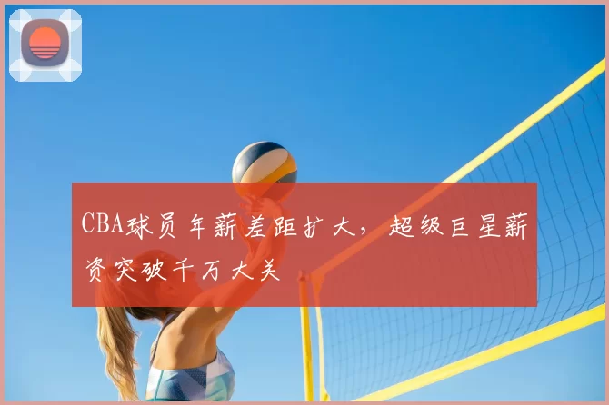 CBA球员年薪差距扩大,超级巨星薪资突破千万大关