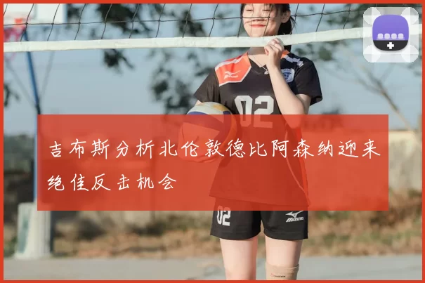 吉布斯分析北伦敦德比阿森纳迎来绝佳反击机会