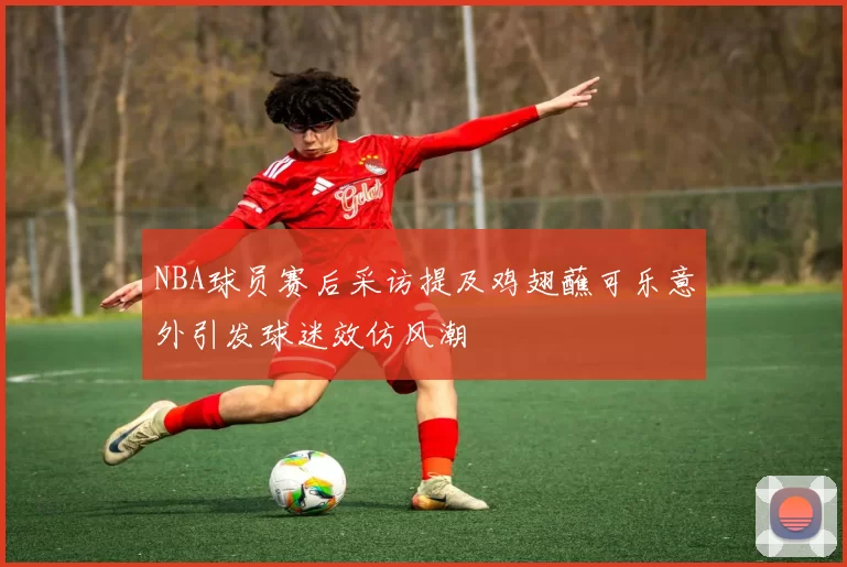 NBA球员赛后采访提及鸡翅蘸可乐意外引发球迷效仿风潮