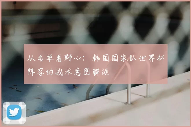 从名单看野心：韩国国家队世界杯阵容的战术意图解读