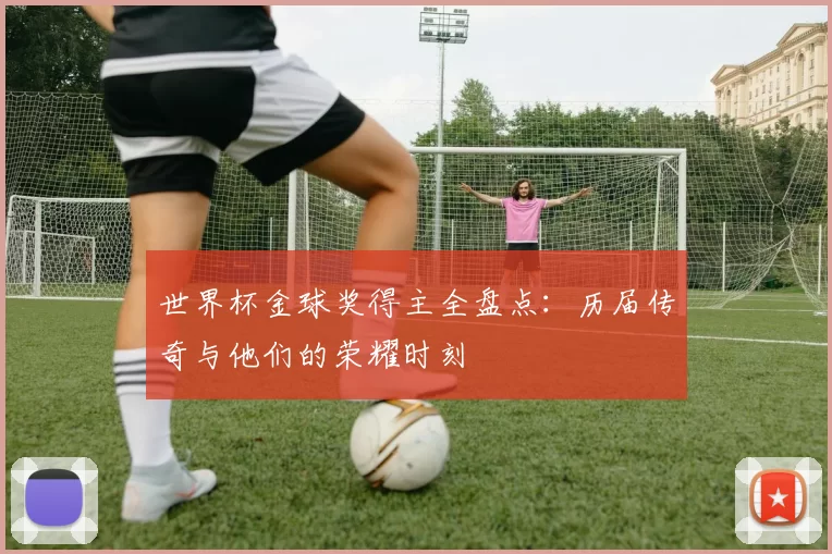 世界杯金球奖得主全盘点:历届传奇与他们的荣耀时刻