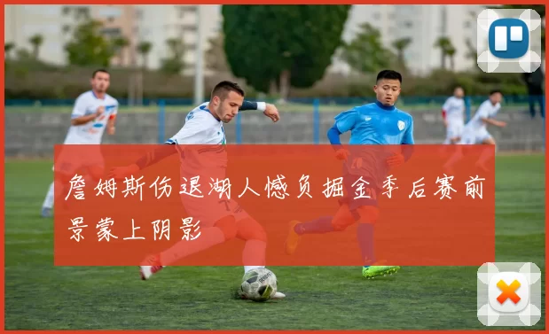 詹姆斯伤退湖人憾负掘金季后赛前景蒙上阴影
