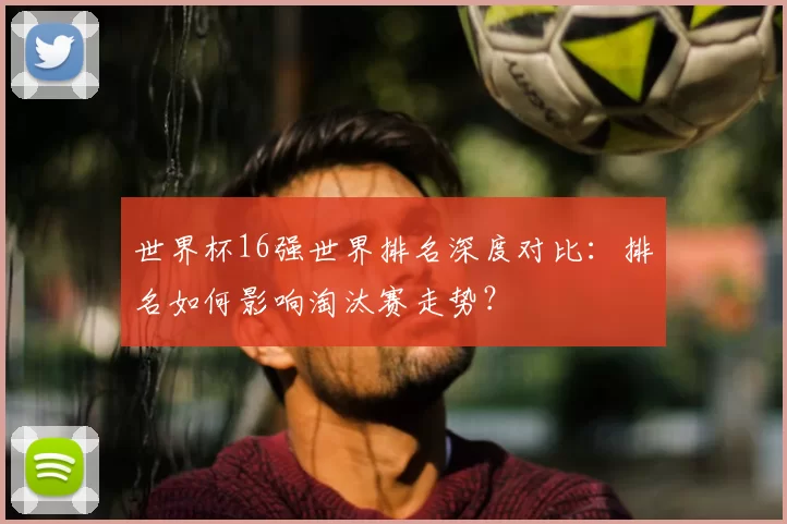 世界杯16强世界排名深度对比：排名如何影响淘汰赛走势？