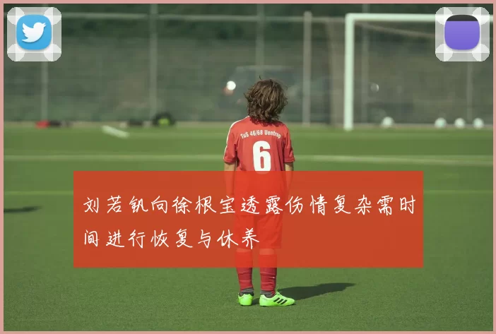 刘若钒向徐根宝透露伤情复杂需时间进行恢复与休养
