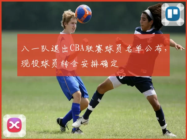 八一队退出CBA联赛球员名单公布,现役球员转会安排确定