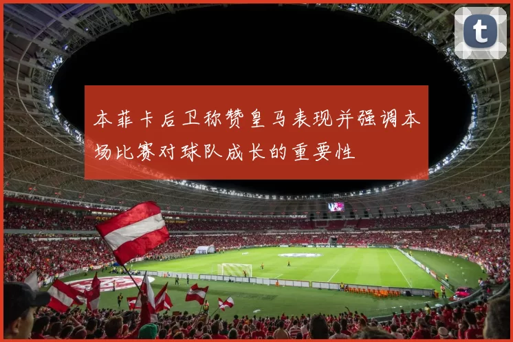 本菲卡后卫称赞皇马表现并强调本场比赛对球队成长的重要性