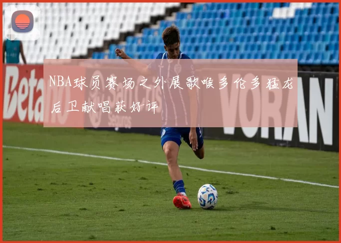 NBA球员赛场之外展歌喉多伦多猛龙后卫献唱获好评