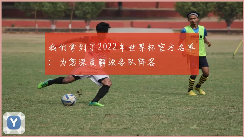 我们拿到了2022年世界杯官方名单:为您深度解读各队阵容
