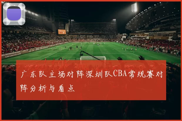 广东队主场对阵深圳队CBA常规赛对阵分析与看点